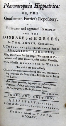Pharmacopœia Hippiatrica: or, the Gentleman Farrier's Repository, of Elegant and approved Remedies for the Diseases of Horses... Containing I. The Surgical; II. The Medical Part of Practical Farriery; Also, Directions for the proper Treatment of Post Chaise and other Horses, after violent Exercise... To which are now added; Observations on broken winded Horses, endeavouring to prove that the Seat of Malady may not be in the Lungs.